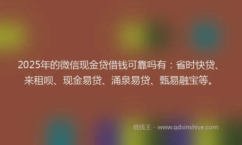 2025年的微信现金贷借钱可靠吗有：省时快贷、来租呗、现金易贷、涌泉易贷、甄易融宝等。