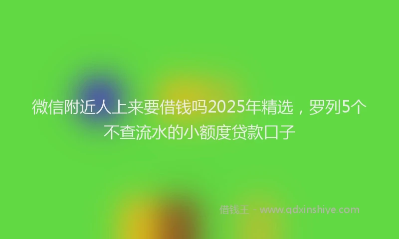 微信附近人上来要借钱吗2025年精选，罗列5个不查流水的小额度贷款口子