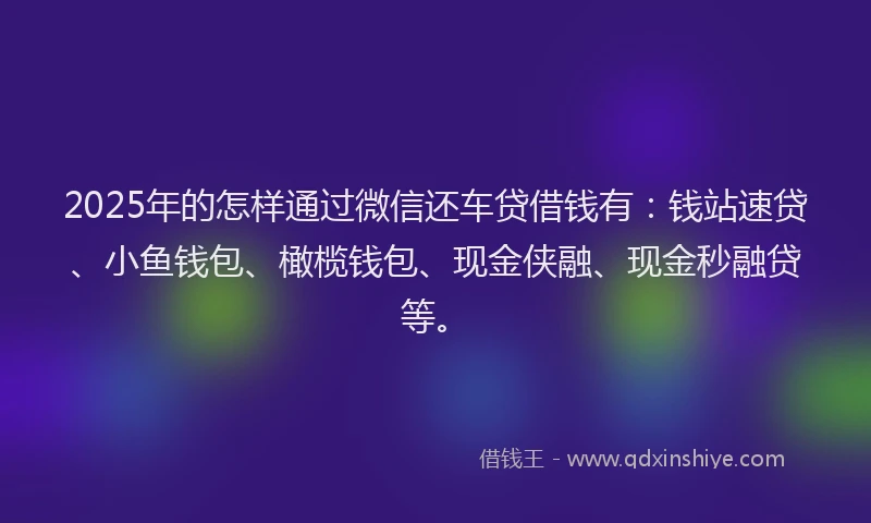 2025年的怎样通过微信还车贷借钱有：钱站速贷、小鱼钱包、橄榄钱包、现金侠融、现金秒融贷等。