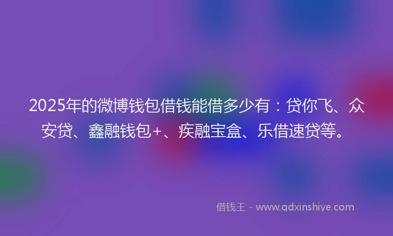 2025年的微博钱包借钱能借多少有：贷你飞、众安贷、鑫融钱包+、疾融宝盒、乐借速贷等。