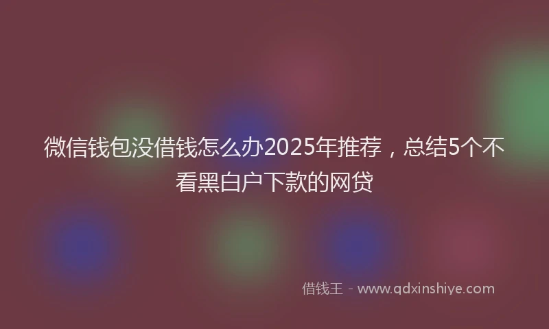 微信钱包没借钱怎么办2025年推荐，总结5个不看黑白户下款的网贷