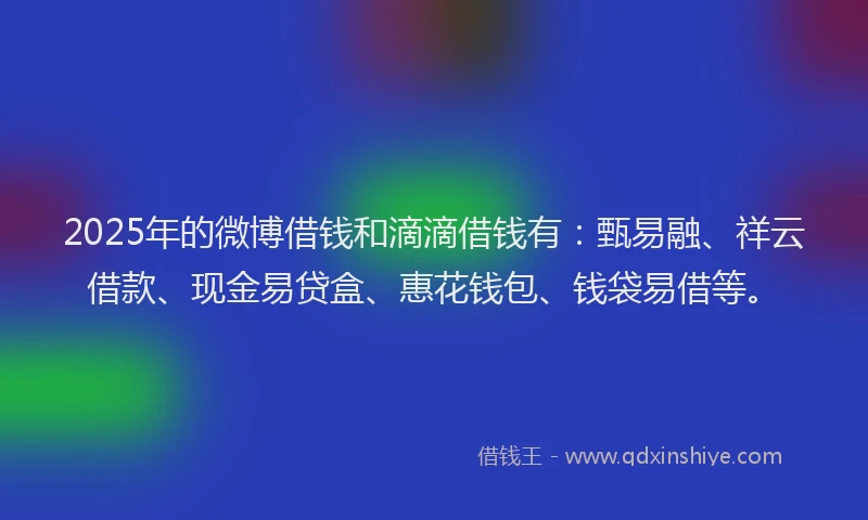 2025年的微博借钱和滴滴借钱有：甄易融、祥云借款、现金易贷盒、惠花钱包、钱袋易借等。