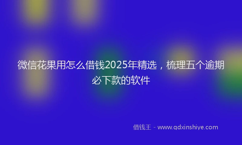 微信花果用怎么借钱2025年精选，梳理五个逾期必下款的软件