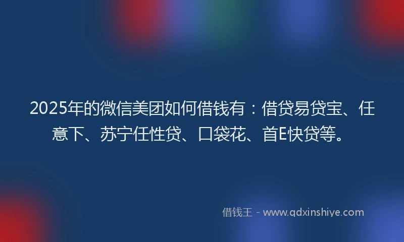 2025年的微信美团如何借钱有：借贷易贷宝、任意下、苏宁任性贷、口袋花、首E快贷等。