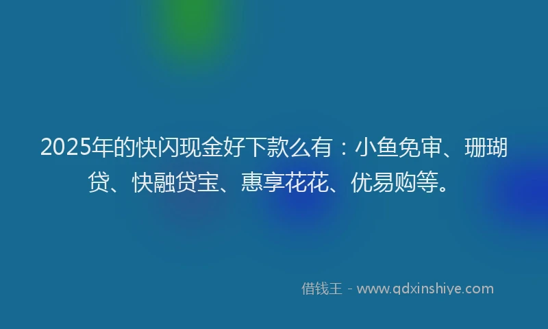 2025年的快闪现金好下款么有：小鱼免审、珊瑚贷、快融贷宝、惠享花花、优易购等。