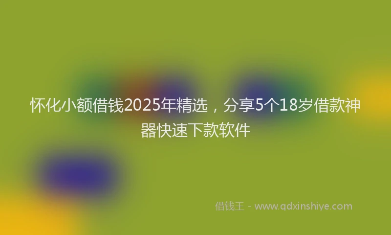 怀化小额借钱2025年精选，分享5个18岁借款神器快速下款软件