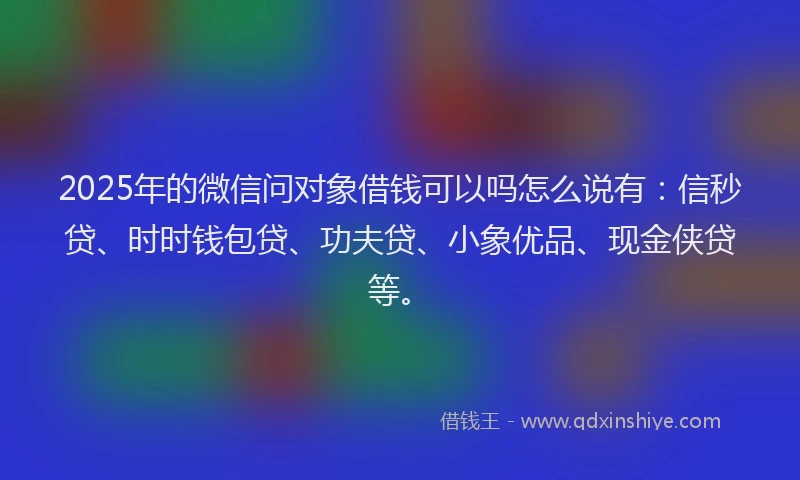 2025年的微信问对象借钱可以吗怎么说有：信秒贷、时时钱包贷、功夫贷、小象优品、现金侠贷等。