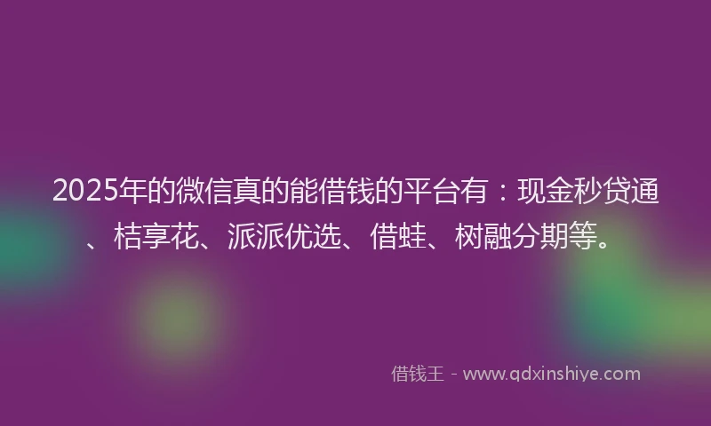 2025年的微信真的能借钱的平台有：现金秒贷通、桔享花、派派优选、借蛙、树融分期等。