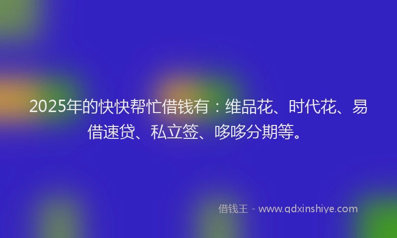 2025年的快快帮忙借钱有：维品花、时代花、易借速贷、私立签、哆哆分期等。