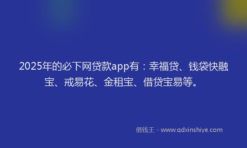2025年的必下网贷款app有：幸福贷、钱袋快融宝、戒易花、金租宝、借贷宝易等。