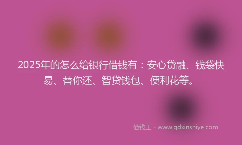 2025年的怎么给银行借钱有：安心贷融、钱袋快易、替你还、智贷钱包、便利花等。