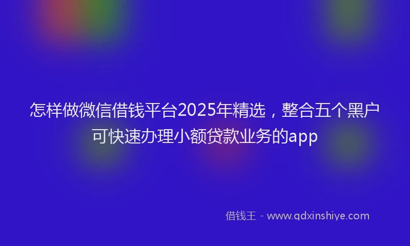 怎样做微信借钱平台2025年精选，整合五个黑户可快速办理小额贷款业务的app