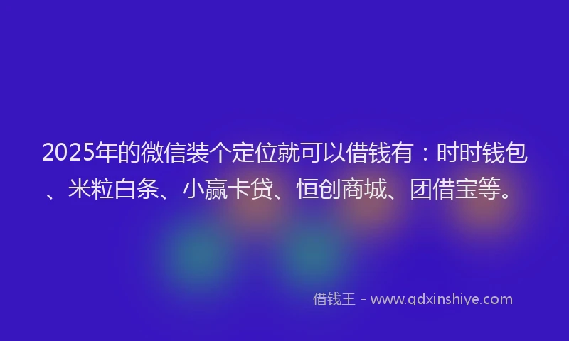 2025年的微信装个定位就可以借钱有：时时钱包、米粒白条、小赢卡贷、恒创商城、团借宝等。