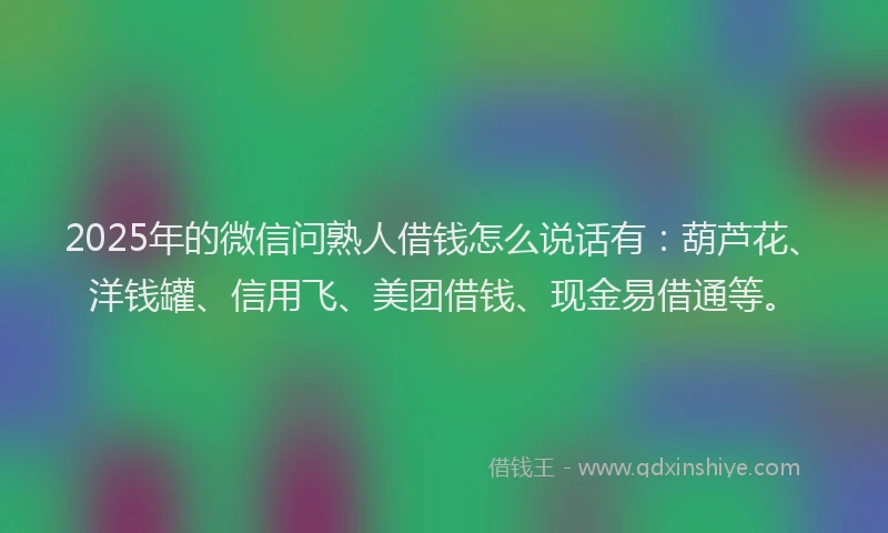 2025年的微信问熟人借钱怎么说话有：葫芦花、洋钱罐、信用飞、美团借钱、现金易借通等。