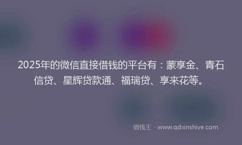 2025年的微信直接借钱的平台有：蒙享金、青石信贷、星辉贷款通、福瑞贷、享来花等。