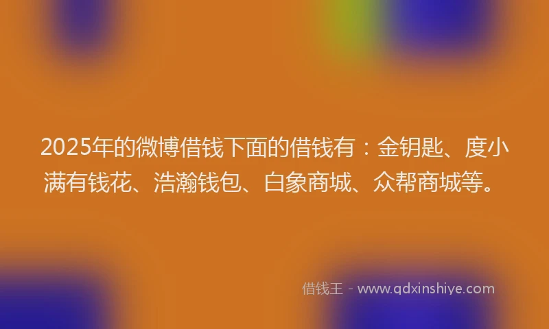 2025年的微博借钱下面的借钱有：金钥匙、度小满有钱花、浩瀚钱包、白象商城、众帮商城等。