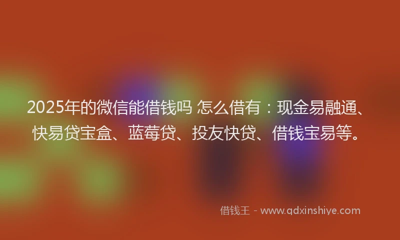 2025年的微信能借钱吗 怎么借有：现金易融通、快易贷宝盒、蓝莓贷、投友快贷、借钱宝易等。