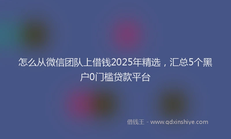 怎么从微信团队上借钱2025年精选，汇总5个黑户0门槛贷款平台