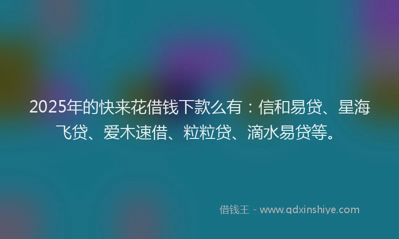2025年的快来花借钱下款么有：信和易贷、星海飞贷、爱木速借、粒粒贷、滴水易贷等。