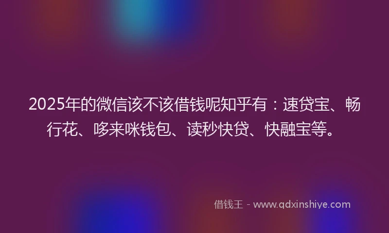 2025年的微信该不该借钱呢知乎有：速贷宝、畅行花、哆来咪钱包、读秒快贷、快融宝等。
