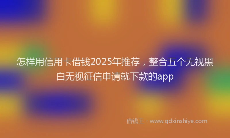 怎样用信用卡借钱2025年推荐，整合五个无视黑白无视征信申请就下款的app