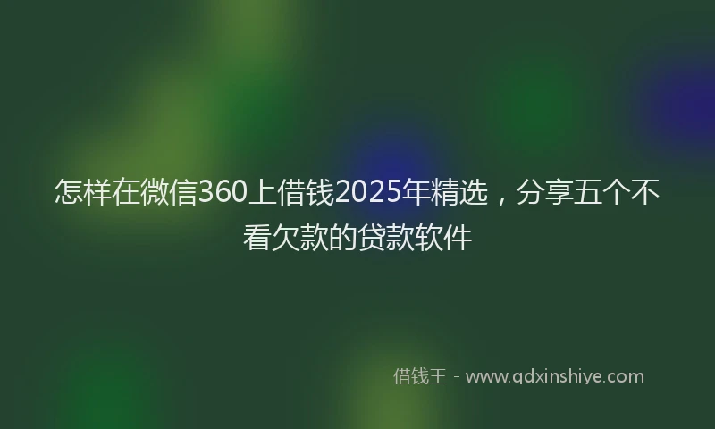 怎样在微信360上借钱2025年精选，分享五个不看欠款的贷款软件