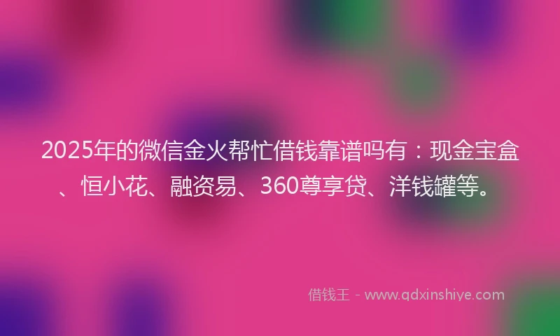 2025年的微信金火帮忙借钱靠谱吗有：现金宝盒、恒小花、融资易、360尊享贷、洋钱罐等。