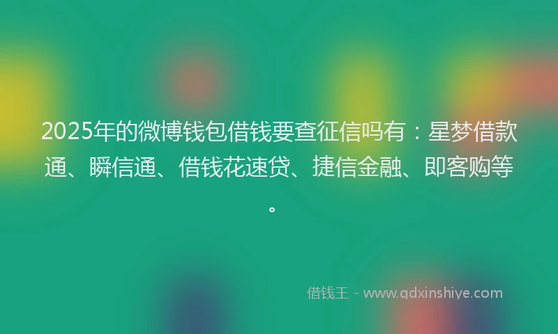 2025年的微博钱包借钱要查征信吗有：星梦借款通、瞬信通、借钱花速贷、捷信金融、即客购等。