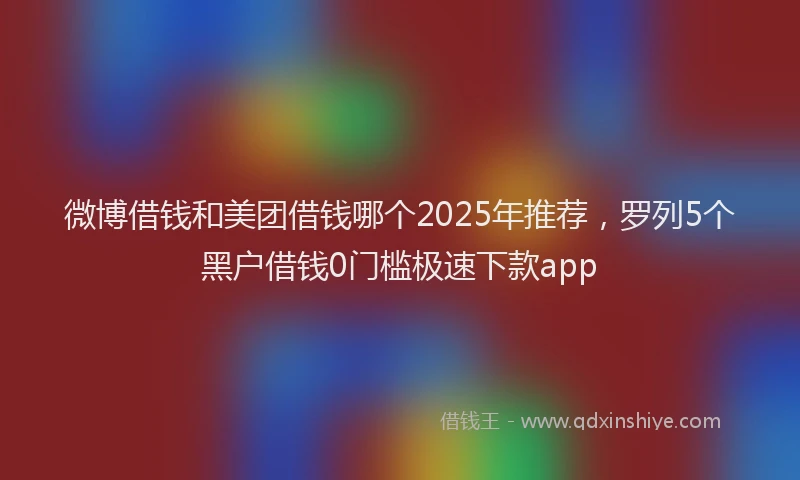 微博借钱和美团借钱哪个2025年推荐，罗列5个黑户借钱0门槛极速下款app