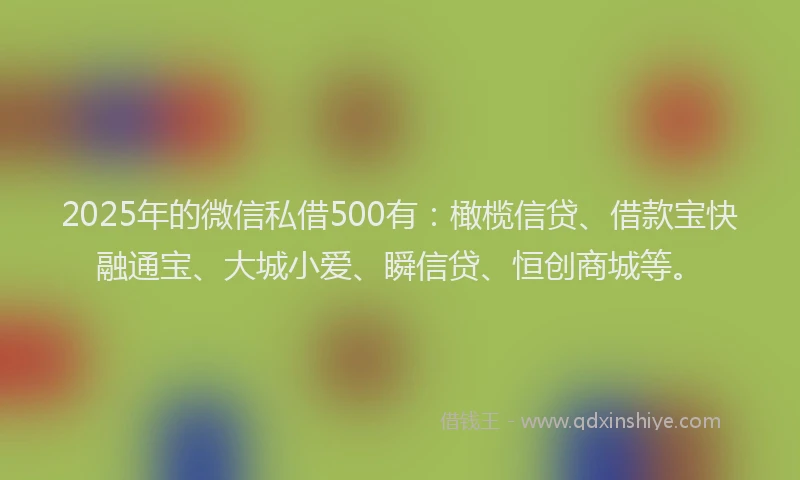2025年的微信私借500有：橄榄信贷、借款宝快融通宝、大城小爱、瞬信贷、恒创商城等。