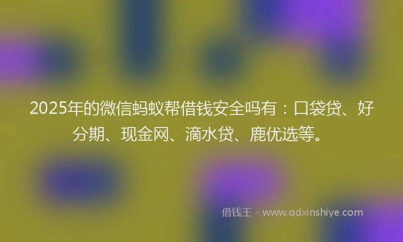 2025年的微信蚂蚁帮借钱安全吗有：口袋贷、好分期、现金网、滴水贷、鹿优选等。