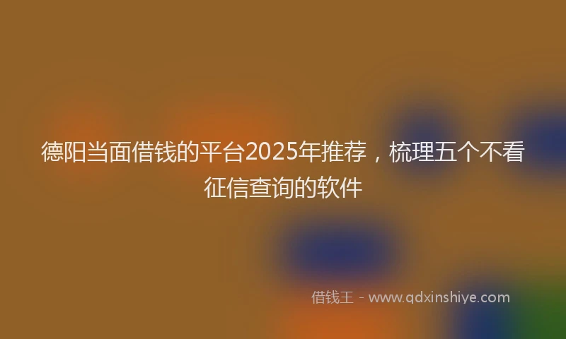 德阳当面借钱的平台2025年推荐，梳理五个不看征信查询的软件