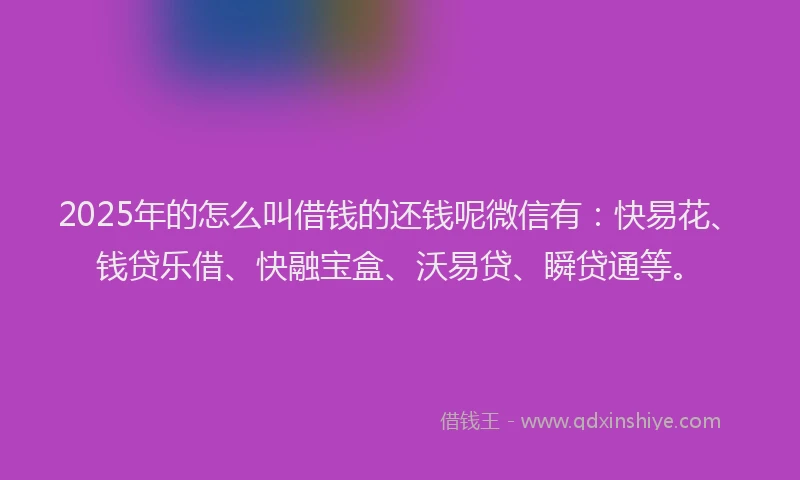 2025年的怎么叫借钱的还钱呢微信有：快易花、钱贷乐借、快融宝盒、沃易贷、瞬贷通等。
