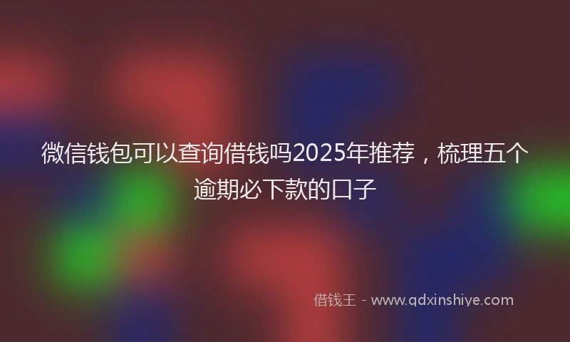 微信钱包可以查询借钱吗2025年推荐，梳理五个逾期必下款的口子