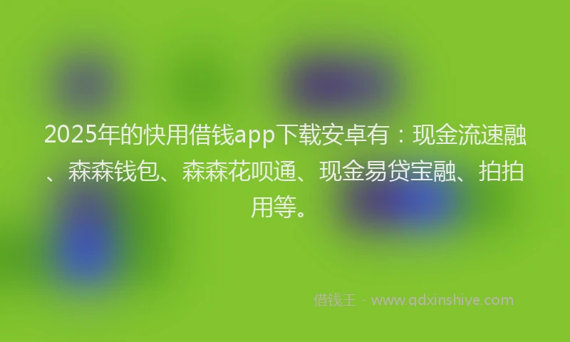2025年的快用借钱app下载安卓有：现金流速融、森森钱包、森森花呗通、现金易贷宝融、拍拍用等。