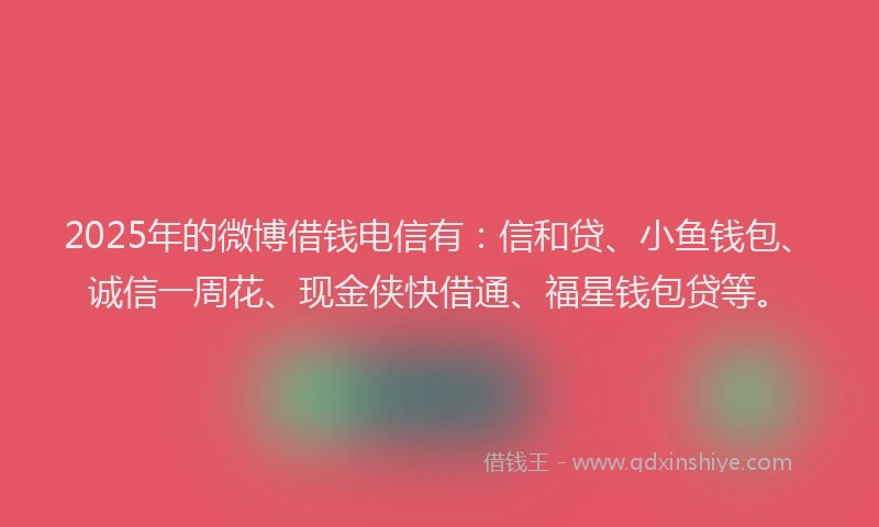 2025年的微博借钱电信有：信和贷、小鱼钱包、诚信一周花、现金侠快借通、福星钱包贷等。
