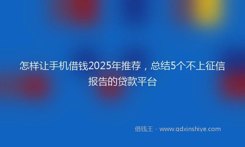 怎样让手机借钱2025年推荐，总结5个不上征信报告的贷款平台