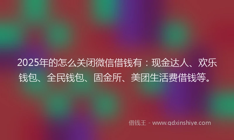 2025年的怎么关闭微信借钱有：现金达人、欢乐钱包、全民钱包、固金所、美团生活费借钱等。