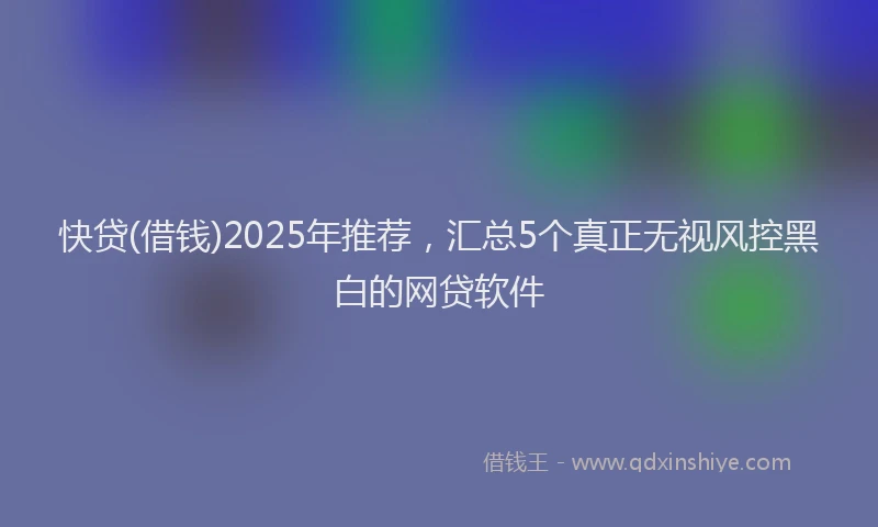 快贷(借钱)2025年推荐，汇总5个真正无视风控黑白的网贷软件