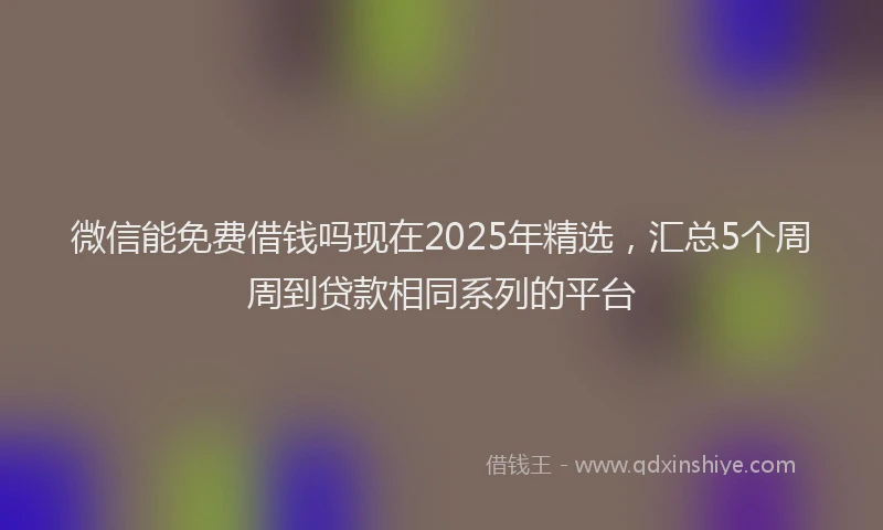 微信能免费借钱吗现在2025年精选，汇总5个周周到贷款相同系列的平台