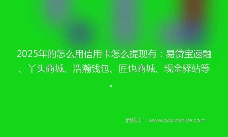 2025年的怎么用信用卡怎么提现有：易贷宝速融、丫头商城、浩瀚钱包、匠也商城、现金驿站等。