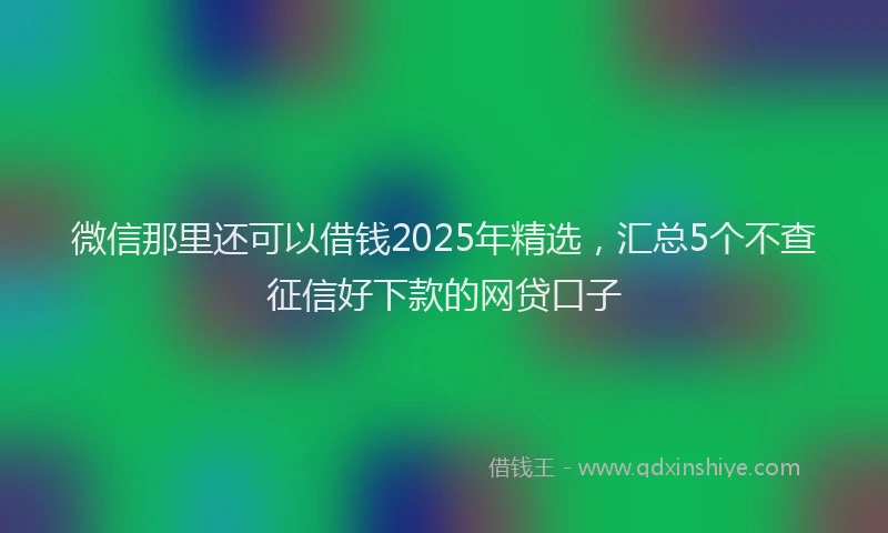 微信那里还可以借钱2025年精选，汇总5个不查征信好下款的网贷口子