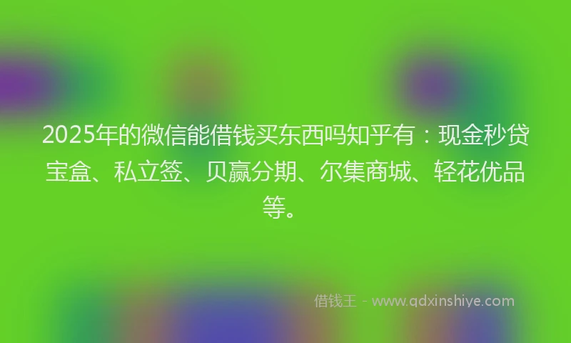 2025年的微信能借钱买东西吗知乎有：现金秒贷宝盒、私立签、贝赢分期、尔集商城、轻花优品等。