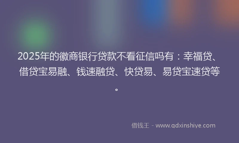2025年的徽商银行贷款不看征信吗有：幸福贷、借贷宝易融、钱速融贷、快贷易、易贷宝速贷等。