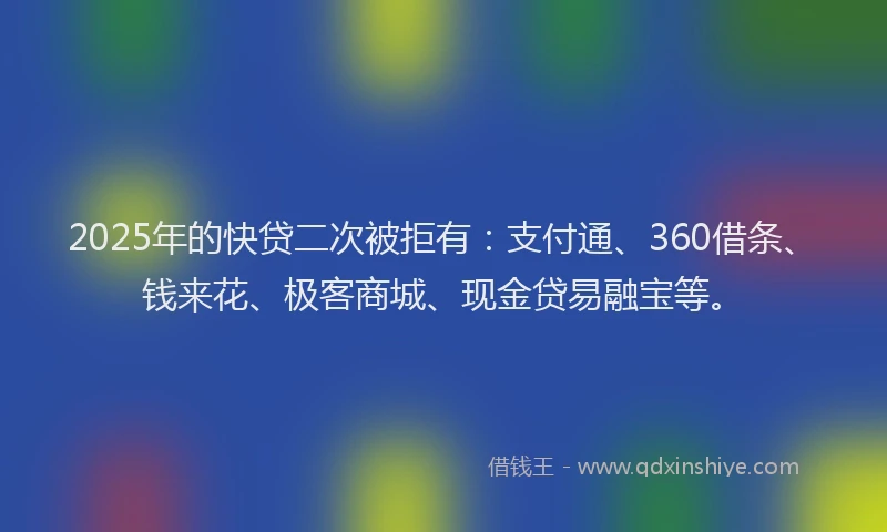 2025年的快贷二次被拒有：支付通、360借条、钱来花、极客商城、现金贷易融宝等。
