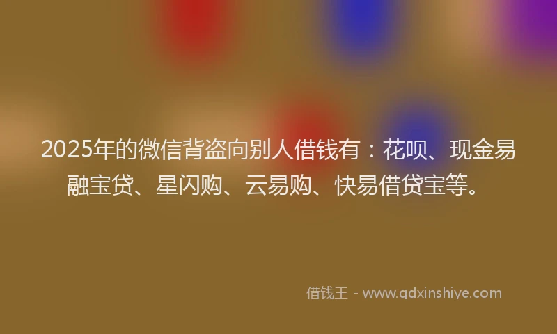 2025年的微信背盗向别人借钱有：花呗、现金易融宝贷、星闪购、云易购、快易借贷宝等。