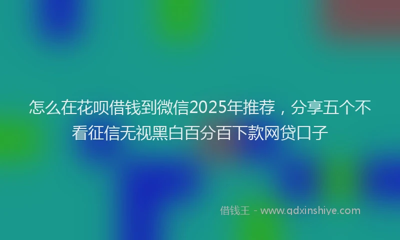 怎么在花呗借钱到微信2025年推荐，分享五个不看征信无视黑白百分百下款网贷口子