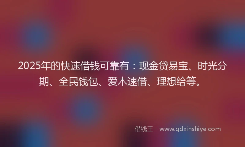 2025年的快速借钱可靠有：现金贷易宝、时光分期、全民钱包、爱木速借、理想给等。
