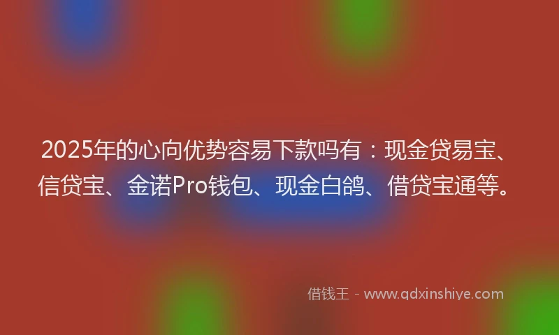 2025年的心向优势容易下款吗有：现金贷易宝、信贷宝、金诺Pro钱包、现金白鸽、借贷宝通等。