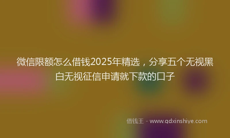 微信限额怎么借钱2025年精选，分享五个无视黑白无视征信申请就下款的口子